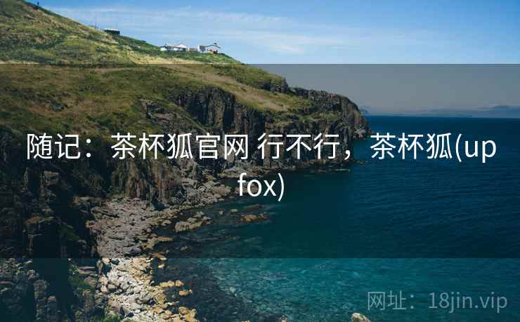 随记：茶杯狐官网 行不行，茶杯狐(upfox)