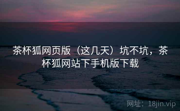 茶杯狐网页版（这几天）坑不坑，茶杯狐网站下手机版下载