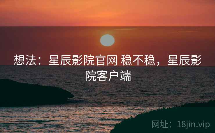 想法：星辰影院官网 稳不稳，星辰影院客户端