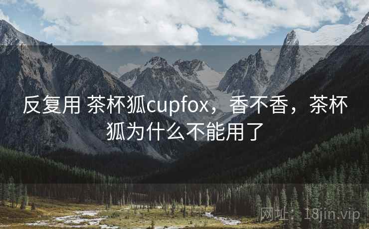 反复用 茶杯狐cupfox，香不香，茶杯狐为什么不能用了