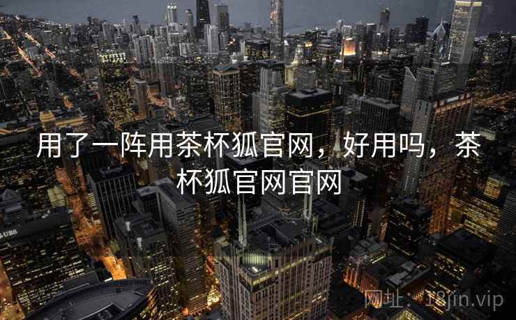 用了一阵用茶杯狐官网，好用吗，茶杯狐官网官网