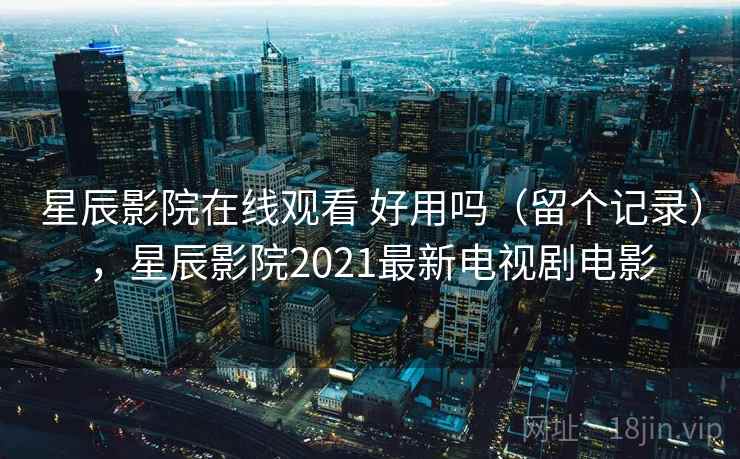 星辰影院在线观看 好用吗（留个记录），星辰影院2021最新电视剧电影