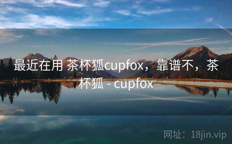 最近在用 茶杯狐cupfox，靠谱不，茶杯狐 - cupfox
