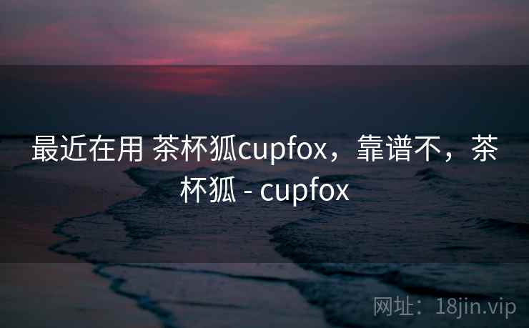 最近在用 茶杯狐cupfox，靠谱不，茶杯狐 - cupfox