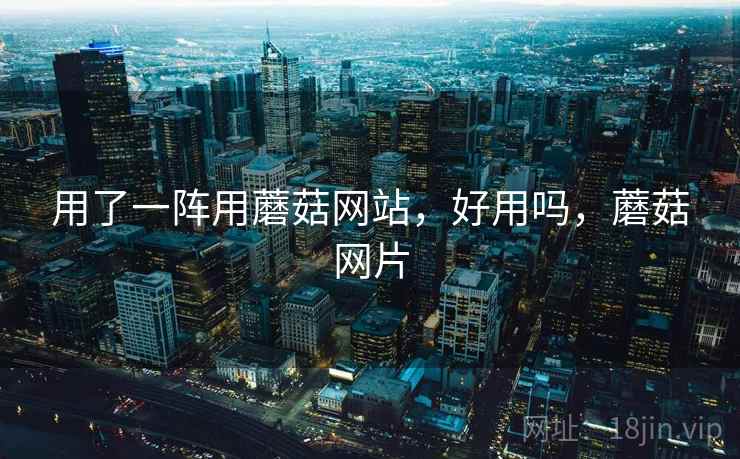 用了一阵用蘑菇网站，好用吗，蘑菇网片