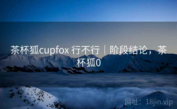茶杯狐cupfox 行不行｜阶段结论，茶杯狐0