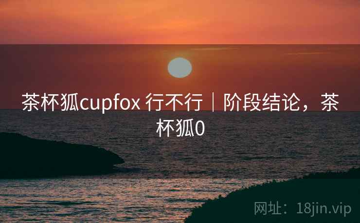 茶杯狐cupfox 行不行｜阶段结论，茶杯狐0