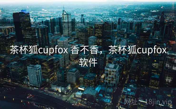 茶杯狐cupfox 香不香，茶杯狐cupfox软件