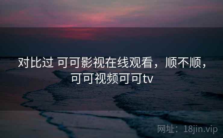 对比过 可可影视在线观看，顺不顺，可可视频可可tv