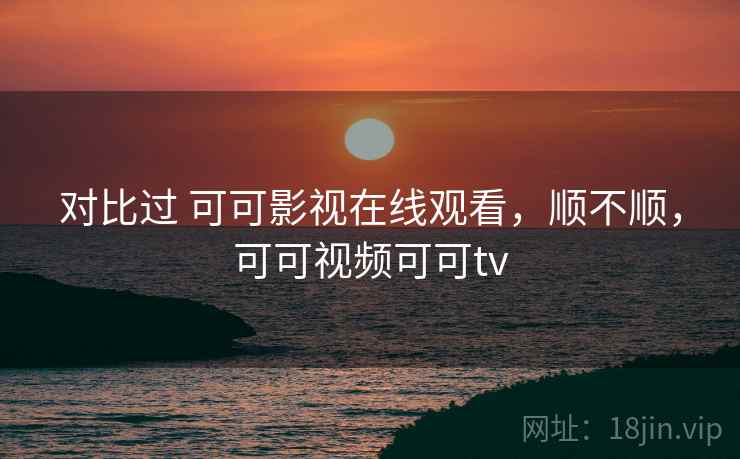 对比过 可可影视在线观看，顺不顺，可可视频可可tv