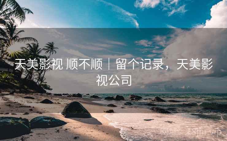 天美影视 顺不顺｜留个记录，天美影视公司