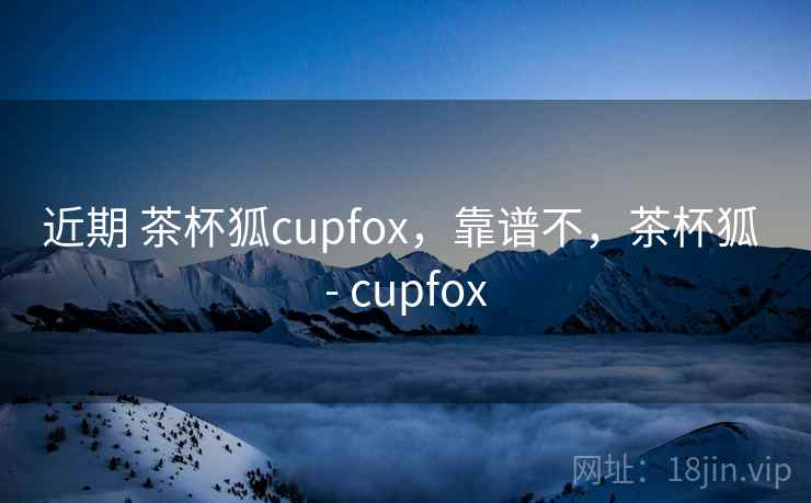 近期 茶杯狐cupfox，靠谱不，茶杯狐 - cupfox