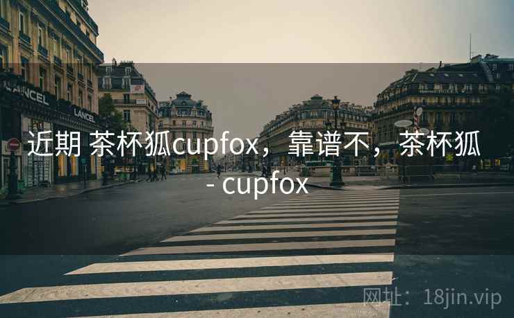 近期 茶杯狐cupfox，靠谱不，茶杯狐 - cupfox