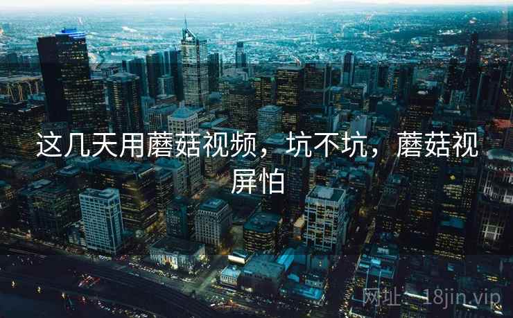 这几天用蘑菇视频，坑不坑，蘑菇视屏怕