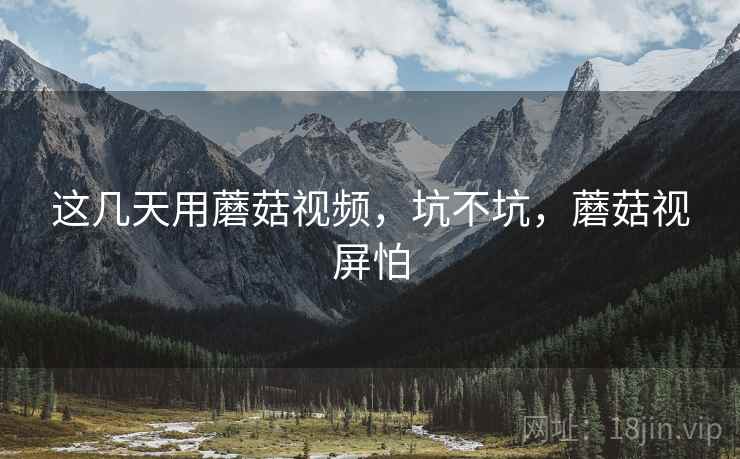 这几天用蘑菇视频，坑不坑，蘑菇视屏怕