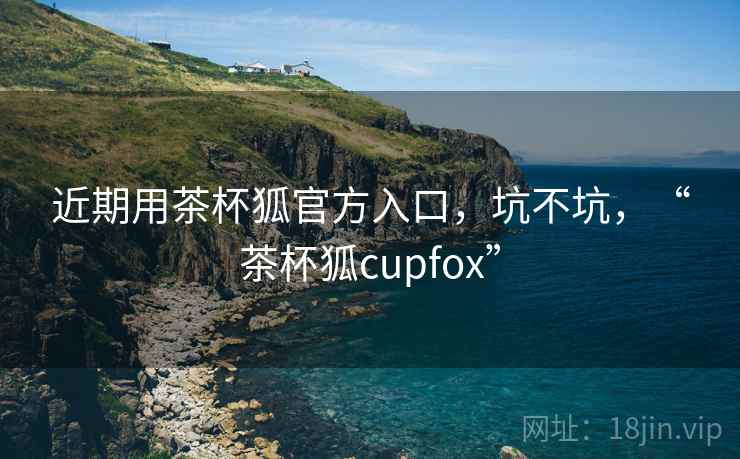 近期用茶杯狐官方入口，坑不坑，“茶杯狐cupfox”
