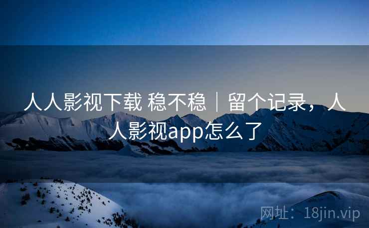 人人影视下载 稳不稳｜留个记录，人人影视app怎么了