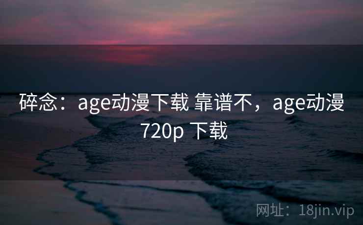 碎念：age动漫下载 靠谱不，age动漫 720p 下载