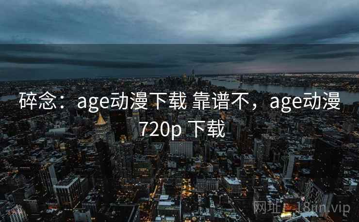 碎念：age动漫下载 靠谱不，age动漫 720p 下载