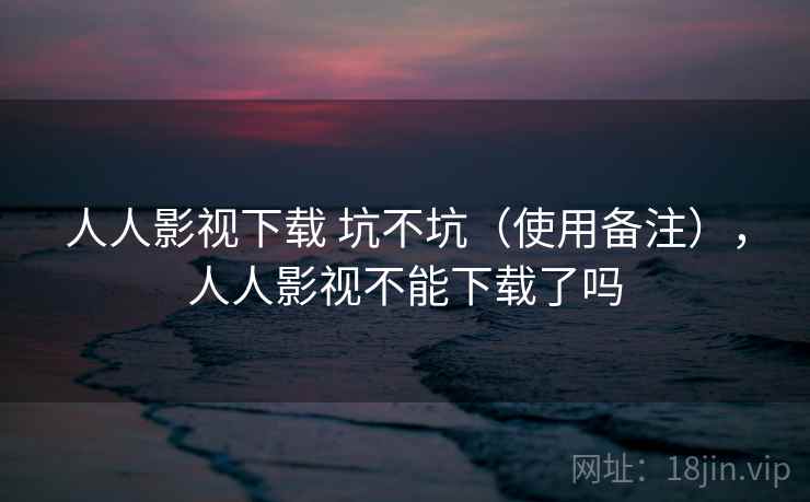 人人影视下载 坑不坑(使用备注),人人影视不能下载了吗 人人影视下载 坑不坑(使用备注),人人影视不能下载了吗