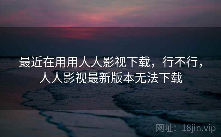 最近在用用人人影视下载,行不行,人人影视最新版本无法下载 最近在用用人人影视下载,行不行,人人影视最新版本无法下载