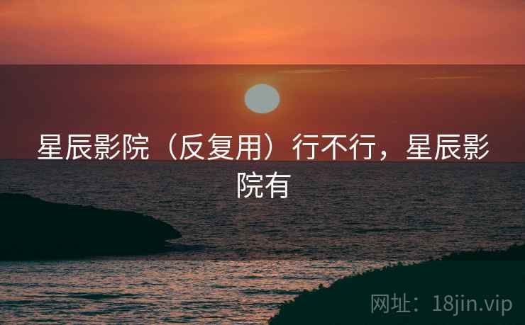 星辰影院(反复用)行不行,星辰影院有 星辰影院(反复用)行不行,星辰影院有