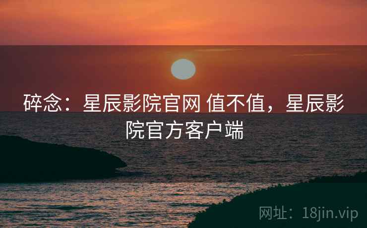 碎念：星辰影院官网 值不值，星辰影院官方客户端