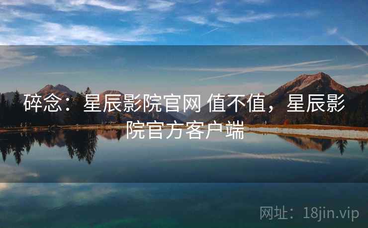 碎念：星辰影院官网 值不值，星辰影院官方客户端