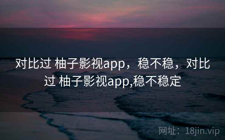 对比过 柚子影视app,稳不稳,对比过 柚子影视app,稳不稳定 对比过 柚子影视app,稳不稳,对比过 柚子影视app,稳不稳定