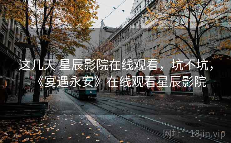 这几天 星辰影院在线观看,坑不坑,《宴遇永安》在线观看星辰影院 这几天 星辰影院在线观看,坑不坑,《宴遇永安》在线观看星辰影院