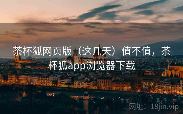 茶杯狐网页版(这几天)值不值,茶杯狐app浏览器下载 茶杯狐网页版(这几天)值不值,茶杯狐app浏览器下载