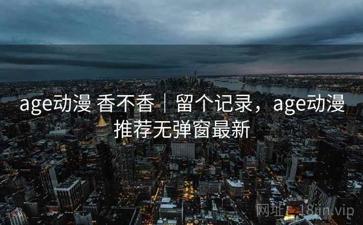 age动漫 香不香｜留个记录，age动漫推荐无弹窗最新