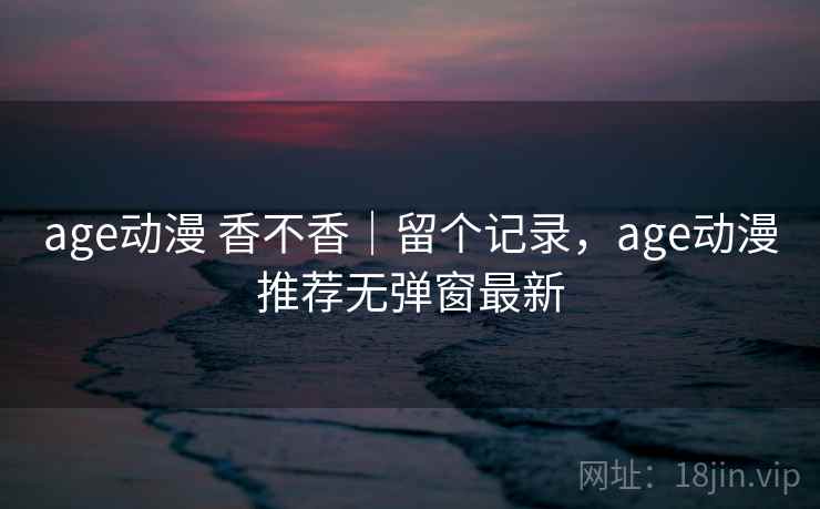age动漫 香不香｜留个记录，age动漫推荐无弹窗最新