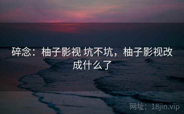 碎念：柚子影视 坑不坑，柚子影视改成什么了