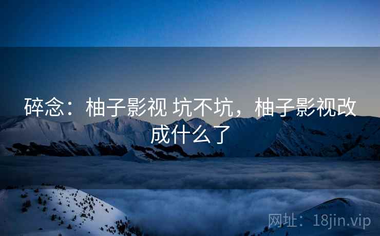 碎念：柚子影视 坑不坑，柚子影视改成什么了
