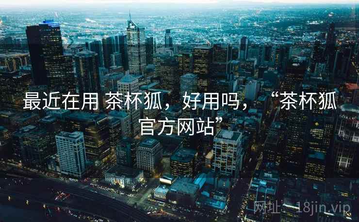 最近在用 茶杯狐，好用吗，“茶杯狐官方网站”