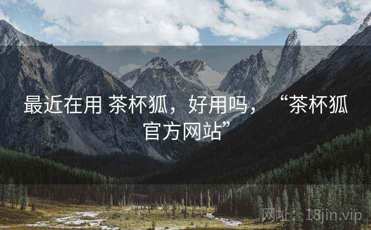 最近在用 茶杯狐，好用吗，“茶杯狐官方网站”