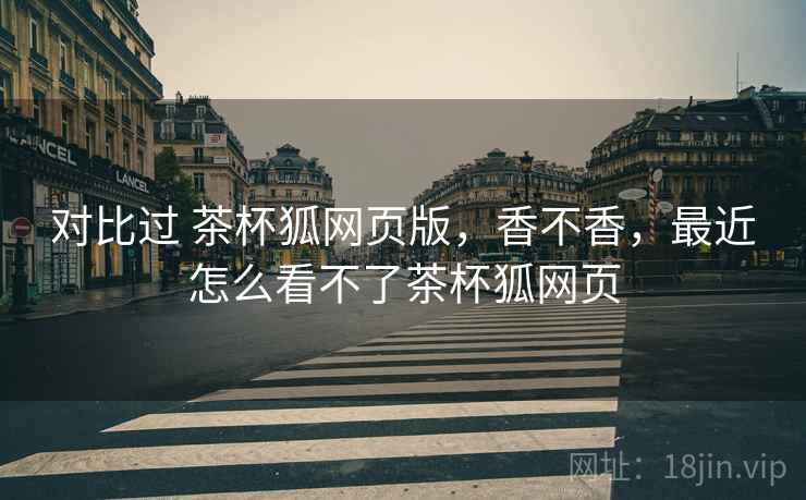 对比过 茶杯狐网页版，香不香，最近怎么看不了茶杯狐网页