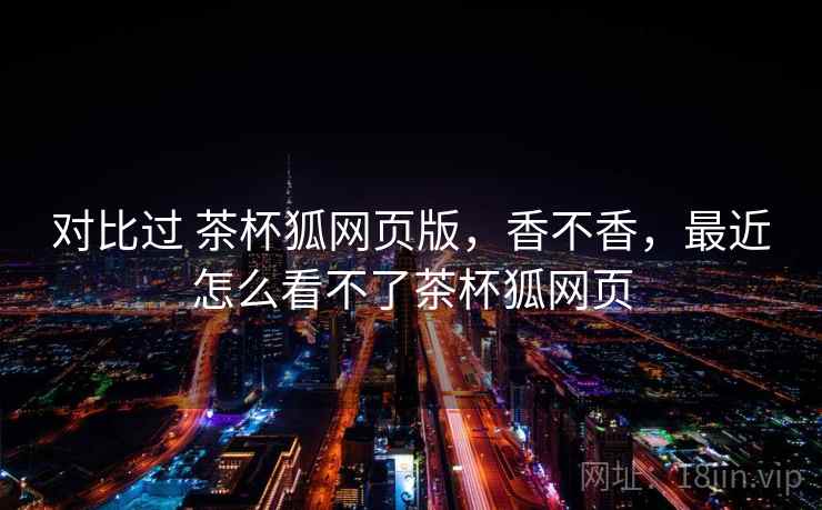 对比过 茶杯狐网页版,香不香,最近怎么看不了茶杯狐网页 对比过 茶杯狐网页版,香不香,最近怎么看不了茶杯狐网页