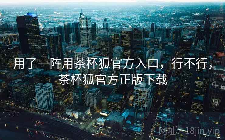 用了一阵用茶杯狐官方入口,行不行,茶杯狐官方正版下载 用了一阵用茶杯狐官方入口,行不行,茶杯狐官方正版下载