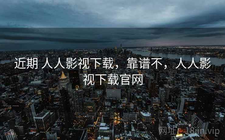 近期 人人影视下载，靠谱不，人人影视下载官网