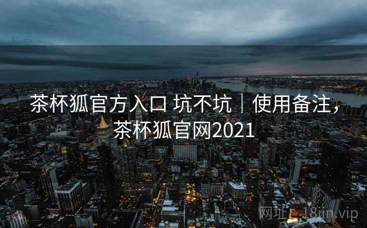 茶杯狐官方入口 坑不坑｜使用备注，茶杯狐官网2021