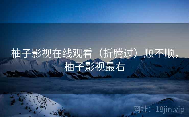柚子影视在线观看（折腾过）顺不顺，柚子影视最右