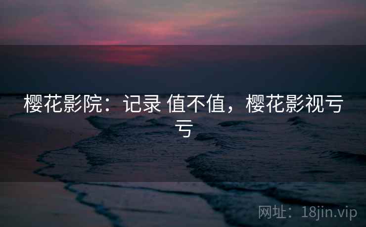 樱花影院:记录 值不值,樱花影视亏亏 樱花影院:记录 值不值,樱花影视亏亏