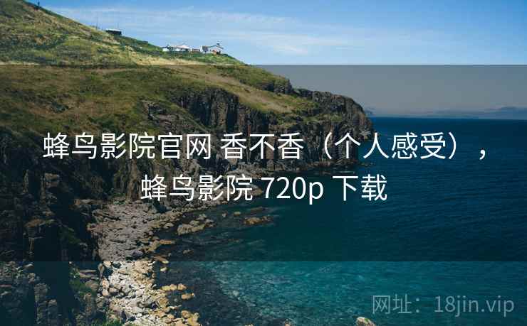 蜂鸟影院官网 香不香(个人感受),蜂鸟影院 720p 下载 蜂鸟影院官网 香不香(个人感受),蜂鸟影院 720p 下载
