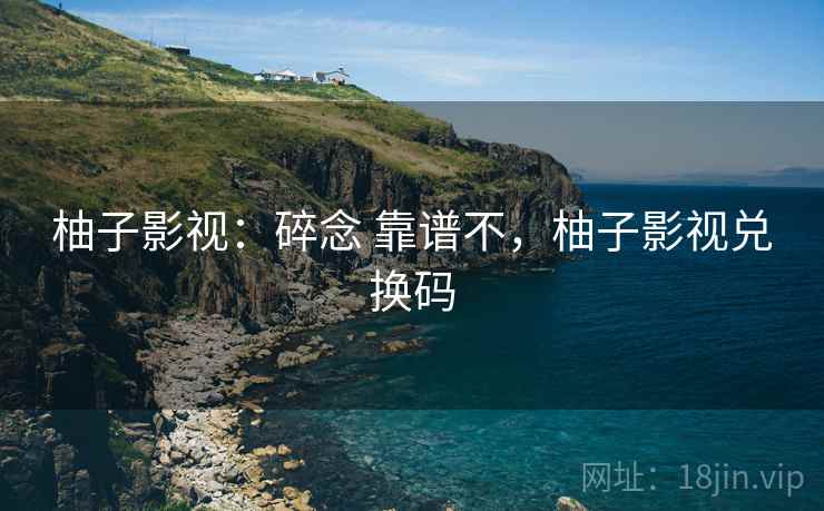 柚子影视:碎念 靠谱不,柚子影视兑换码 柚子影视:碎念 靠谱不,柚子影视兑换码