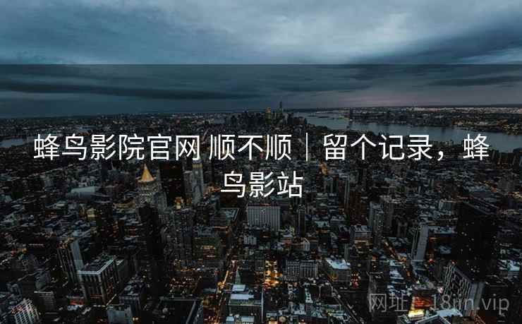 蜂鸟影院官网 顺不顺｜留个记录，蜂鸟影站