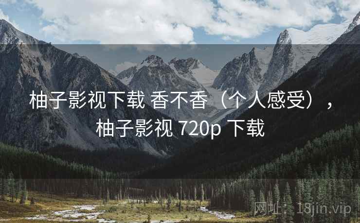 柚子影视下载 香不香(个人感受),柚子影视 720p 下载 柚子影视下载 香不香(个人感受),柚子影视 720p 下载