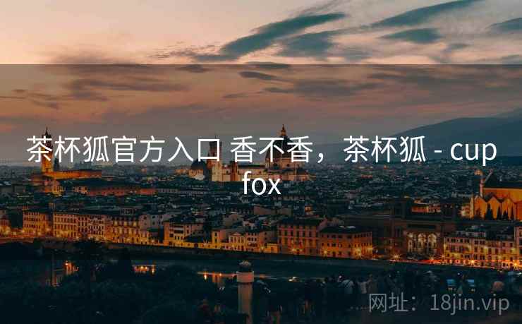 茶杯狐官方入口 香不香，茶杯狐 - cupfox