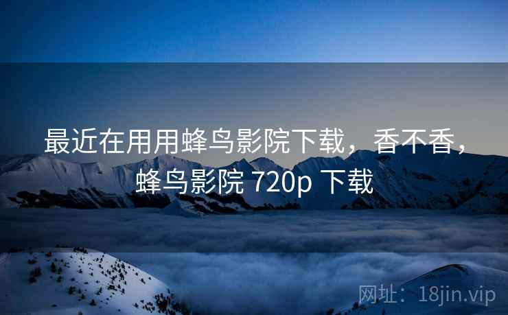 最近在用用蜂鸟影院下载,香不香,蜂鸟影院 720p 下载 最近在用用蜂鸟影院下载,香不香,蜂鸟影院 720p 下载